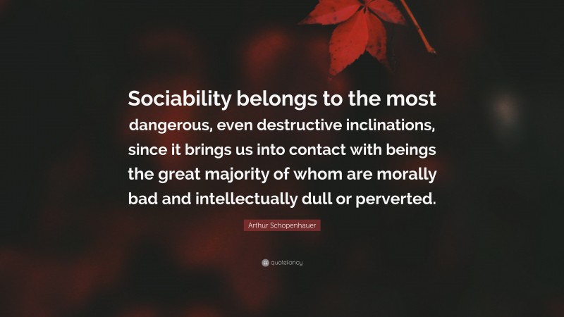 Arthur Schopenhauer Quote: “Sociability belongs to the most dangerous, even destructive inclinations, since it brings us into contact with beings the great majority of whom are morally bad and intellectually dull or perverted.”