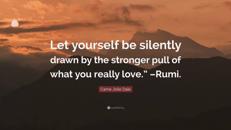 Carrie Jolie Dale Quote: “Let yourself be silently drawn by the stronger pull of what you really love.” –Rumi.”