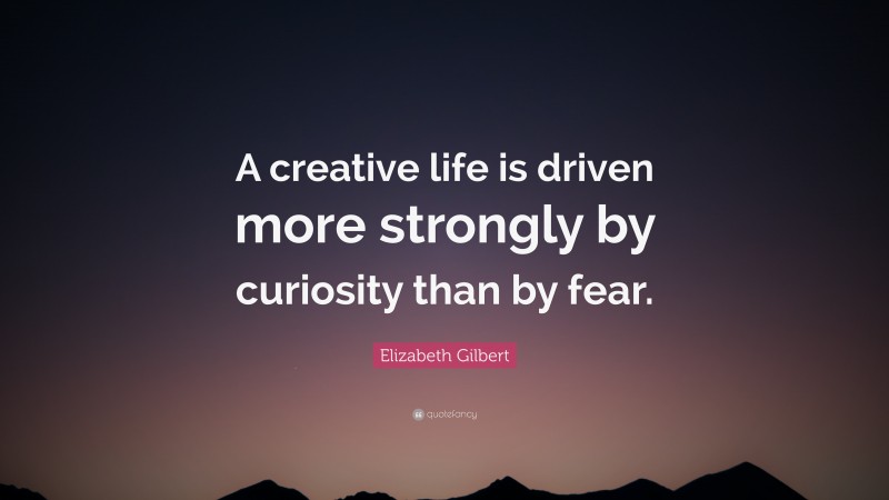 Elizabeth Gilbert Quote: “A creative life is driven more strongly by curiosity than by fear.”