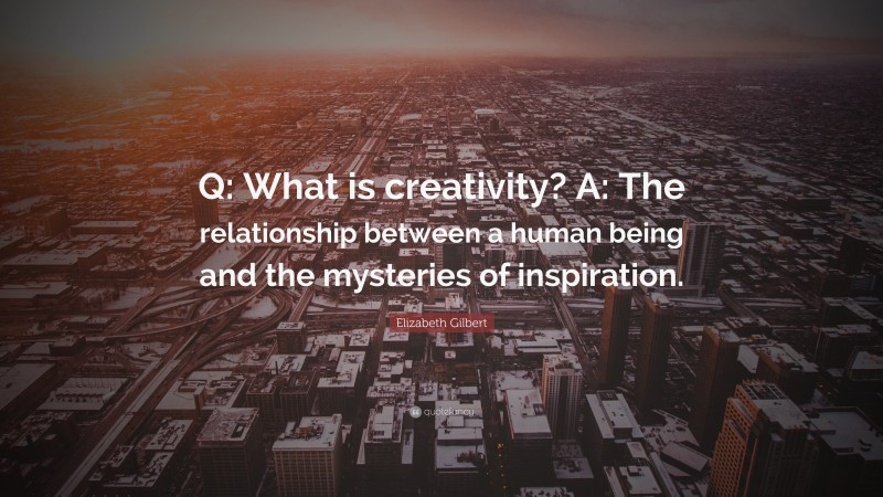 Elizabeth Gilbert Quote: “Q: What is creativity? A: The relationship between a human being and the mysteries of inspiration.”