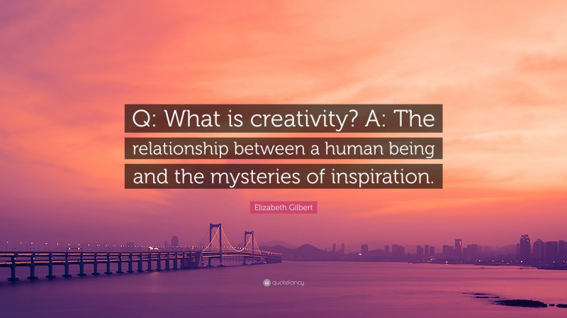 Elizabeth Gilbert Quote: “Q: What is creativity? A: The relationship between a human being and the mysteries of inspiration.”