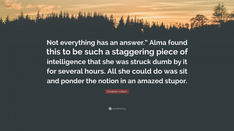 Elizabeth Gilbert Quote: “Not everything has an answer.” Alma found this to be such a staggering piece of intelligence that she was struck dumb by it for several hours. All she could do was sit and ponder the notion in an amazed stupor.”
