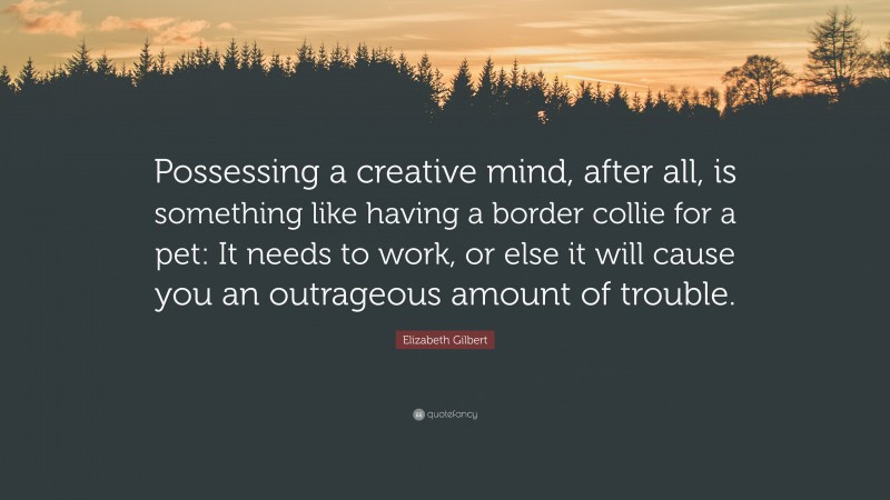 Elizabeth Gilbert Quote: “Possessing a creative mind, after all, is something like having a border collie for a pet: It needs to work, or else it will cause you an outrageous amount of trouble.”