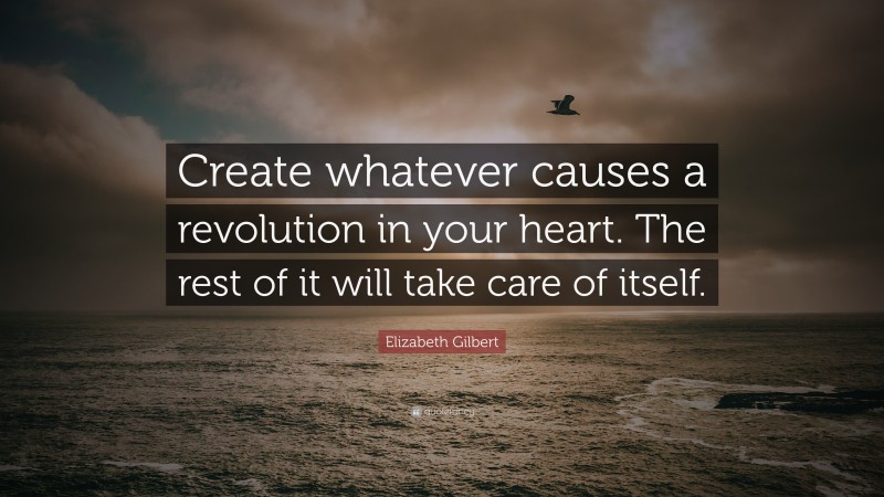 Elizabeth Gilbert Quote: “Create whatever causes a revolution in your heart. The rest of it will take care of itself.”