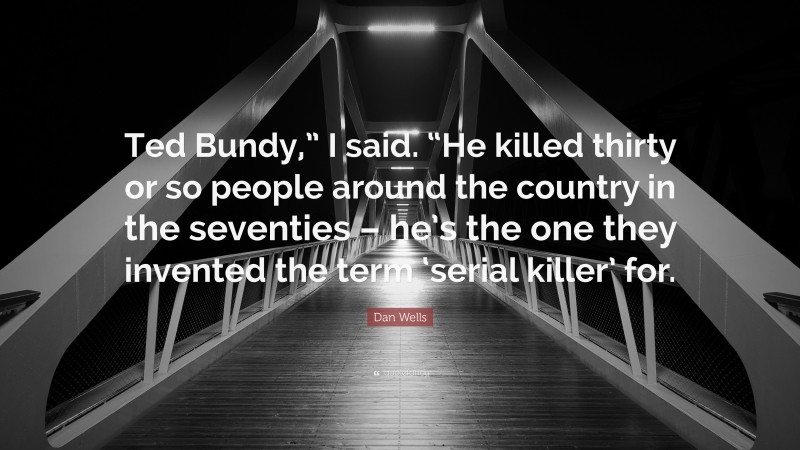 Dan Wells Quote: “Ted Bundy,” I said. “He killed thirty or so people around the country in the seventies – he’s the one they invented the term ‘serial killer’ for.”
