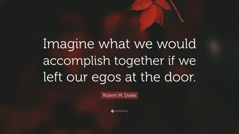 Robert M. Drake Quote: “Imagine what we would accomplish together if we left our egos at the door.”