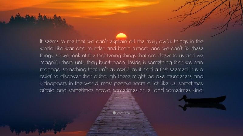 Sharon Creech Quote: “It seems to me that we can’t explain all the truly awful things in the world like war and murder and brain tumors, and we can’t fix these things, so we look at the frightening things that are closer to us and we magnify them until they burst open. Inside is something that we can manage, something that isn’t as awful as it had a first seemed. It is a relief to discover that although there might be axe murderers and kidnappers in the world, most people seem a lot like us: sometimes afraid and sometimes brave, sometimes cruel and sometimes kind.”