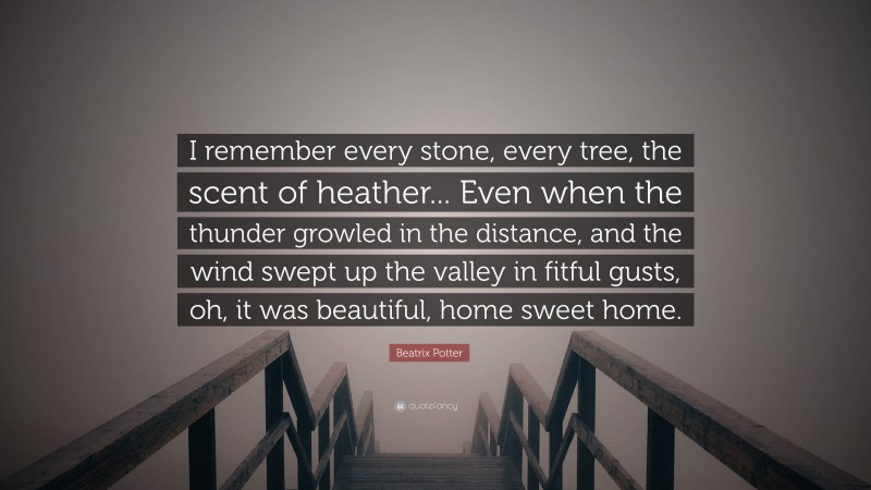 Beatrix Potter Quote: “I remember every stone, every tree, the scent of heather... Even when the thunder growled in the distance, and the wind swept up the valley in fitful gusts, oh, it was beautiful, home sweet home.”