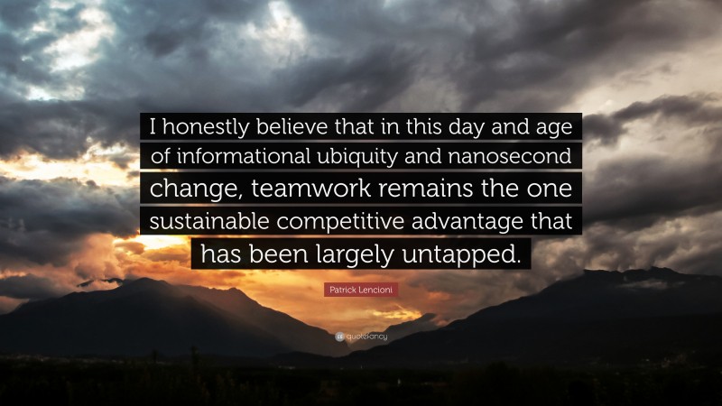 Patrick Lencioni Quote: “I honestly believe that in this day and age of informational ubiquity and nanosecond change, teamwork remains the one sustainable competitive advantage that has been largely untapped.”