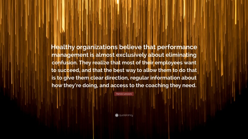 Patrick Lencioni Quote: “Healthy organizations believe that performance management is almost exclusively about eliminating confusion. They realize that most of their employees want to succeed, and that the best way to allow them to do that is to give them clear direction, regular information about how they’re doing, and access to the coaching they need.”