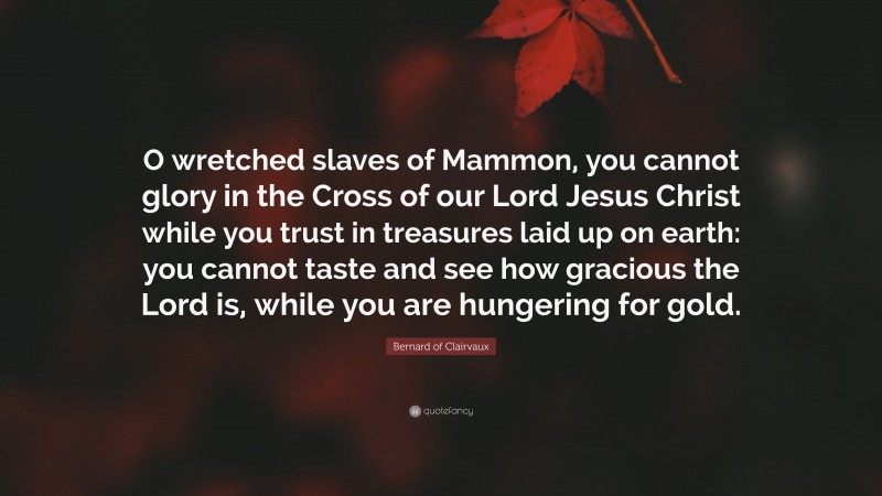 Bernard of Clairvaux Quote: “O wretched slaves of Mammon, you cannot glory in the Cross of our Lord Jesus Christ while you trust in treasures laid up on earth: you cannot taste and see how gracious the Lord is, while you are hungering for gold.”