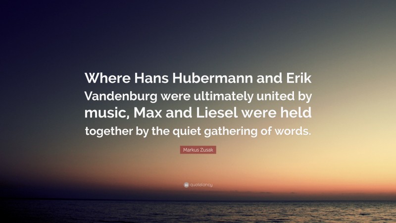 Markus Zusak Quote: “Where Hans Hubermann and Erik Vandenburg were ultimately united by music, Max and Liesel were held together by the quiet gathering of words.”