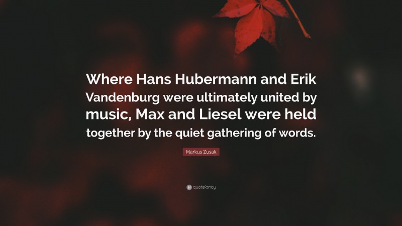 Markus Zusak Quote: “Where Hans Hubermann and Erik Vandenburg were ultimately united by music, Max and Liesel were held together by the quiet gathering of words.”
