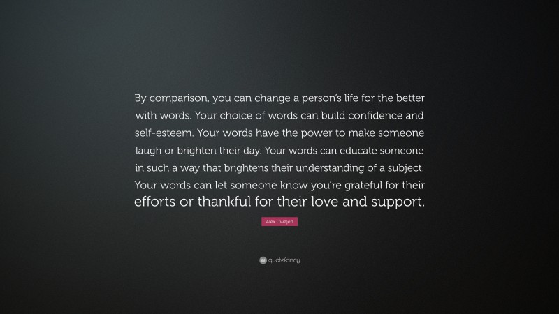 Alex Uwajeh Quote: “By comparison, you can change a person’s life for the better with words. Your choice of words can build confidence and self-esteem. Your words have the power to make someone laugh or brighten their day. Your words can educate someone in such a way that brightens their understanding of a subject. Your words can let someone know you’re grateful for their efforts or thankful for their love and support.”