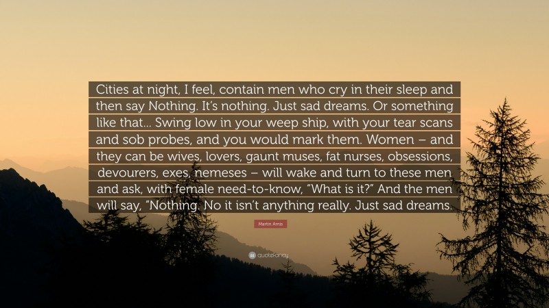 Martin Amis Quote: “Cities at night, I feel, contain men who cry in their sleep and then say Nothing. It’s nothing. Just sad dreams. Or something like that... Swing low in your weep ship, with your tear scans and sob probes, and you would mark them. Women – and they can be wives, lovers, gaunt muses, fat nurses, obsessions, devourers, exes, nemeses – will wake and turn to these men and ask, with female need-to-know, “What is it?” And the men will say, “Nothing. No it isn’t anything really. Just sad dreams.”