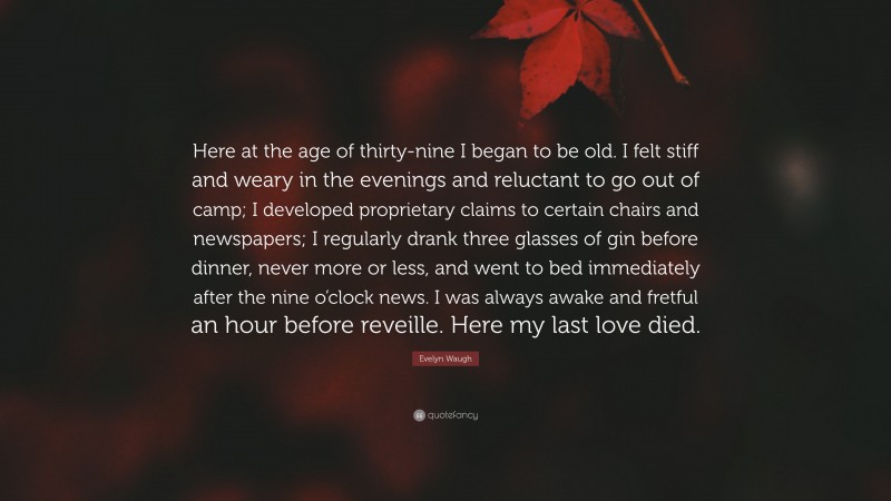 Evelyn Waugh Quote: “Here at the age of thirty-nine I began to be old. I felt stiff and weary in the evenings and reluctant to go out of camp; I developed proprietary claims to certain chairs and newspapers; I regularly drank three glasses of gin before dinner, never more or less, and went to bed immediately after the nine o’clock news. I was always awake and fretful an hour before reveille. Here my last love died.”