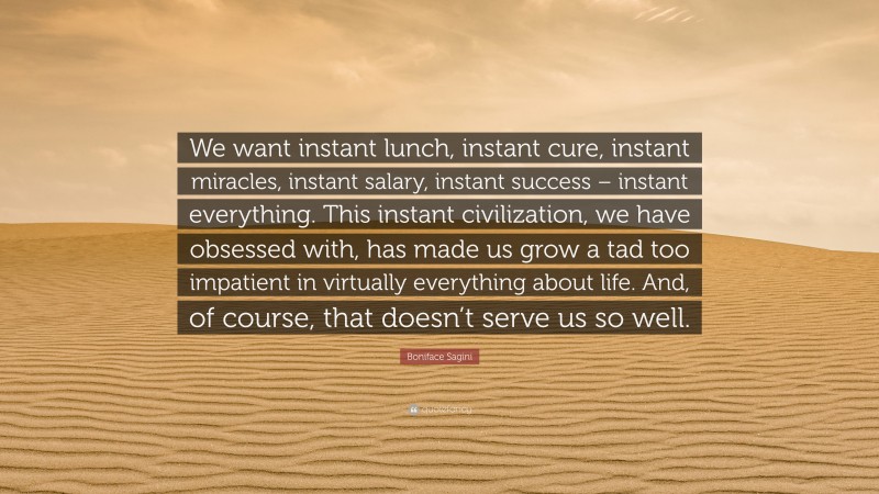 Boniface Sagini Quote: “We want instant lunch, instant cure, instant miracles, instant salary, instant success – instant everything. This instant civilization, we have obsessed with, has made us grow a tad too impatient in virtually everything about life. And, of course, that doesn’t serve us so well.”