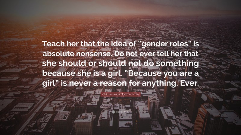 Chimamanda Ngozi Adichie Quote: “Teach her that the idea of “gender roles” is absolute nonsense. Do not ever tell her that she should or should not do something because she is a girl. “Because you are a girl” is never a reason for anything. Ever.”