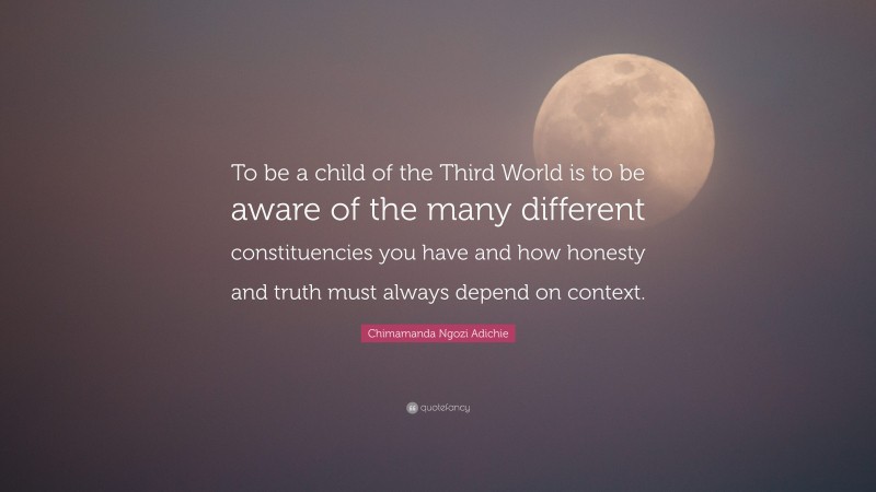 Chimamanda Ngozi Adichie Quote: “To be a child of the Third World is to be aware of the many different constituencies you have and how honesty and truth must always depend on context.”