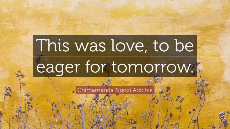 Chimamanda Ngozi Adichie Quote: “This was love, to be eager for tomorrow.”