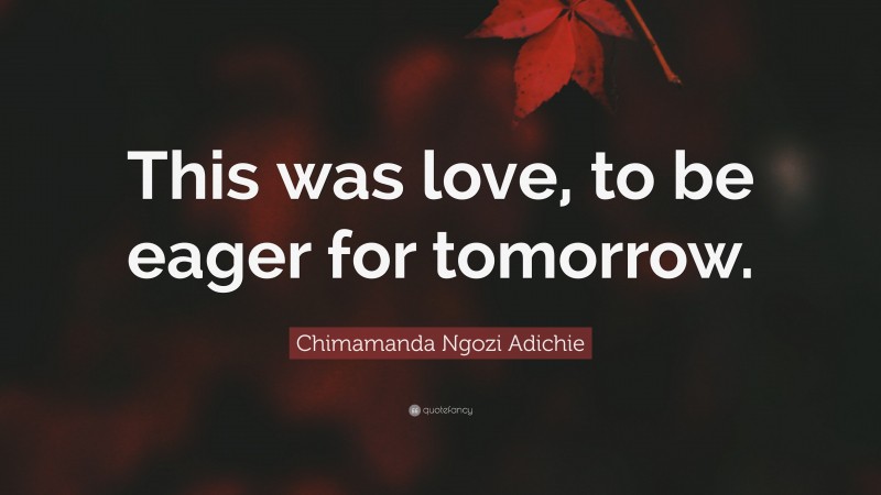 Chimamanda Ngozi Adichie Quote: “This was love, to be eager for tomorrow.”