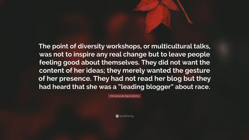 Chimamanda Ngozi Adichie Quote: “The point of diversity workshops, or multicultural talks, was not to inspire any real change but to leave people feeling good about themselves. They did not want the content of her ideas; they merely wanted the gesture of her presence. They had not read her blog but they had heard that she was a “leading blogger” about race.”