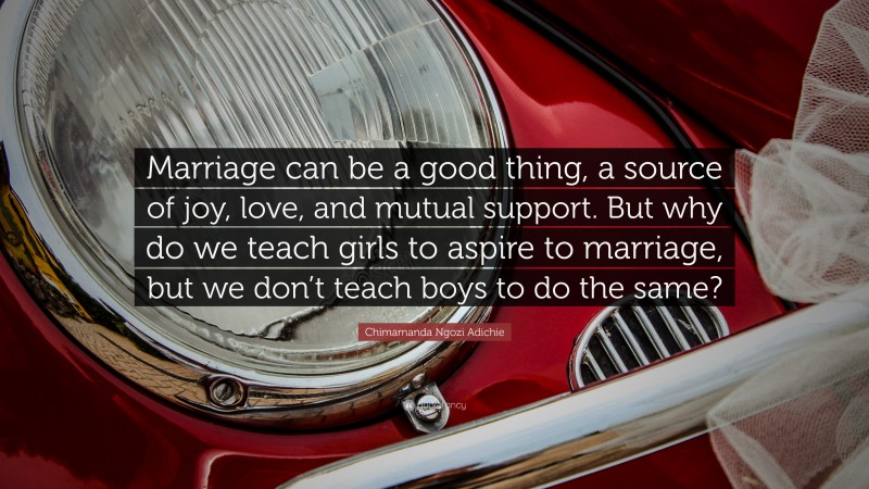 Chimamanda Ngozi Adichie Quote: “Marriage can be a good thing, a source of joy, love, and mutual support. But why do we teach girls to aspire to marriage, but we don’t teach boys to do the same?”