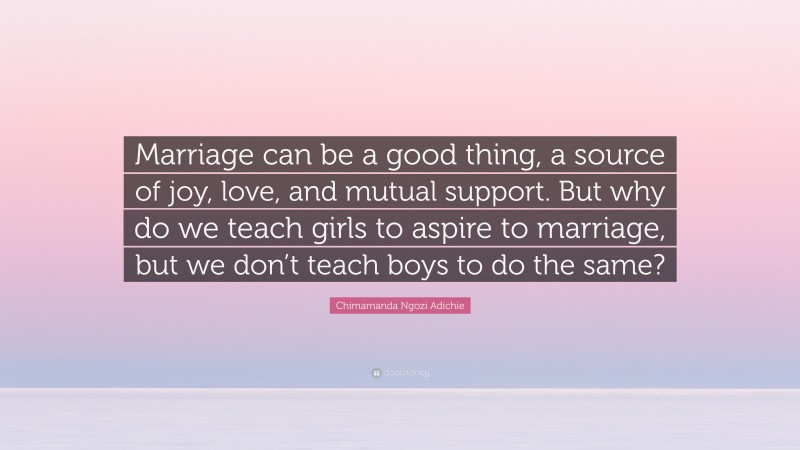 Chimamanda Ngozi Adichie Quote: “Marriage can be a good thing, a source of joy, love, and mutual support. But why do we teach girls to aspire to marriage, but we don’t teach boys to do the same?”