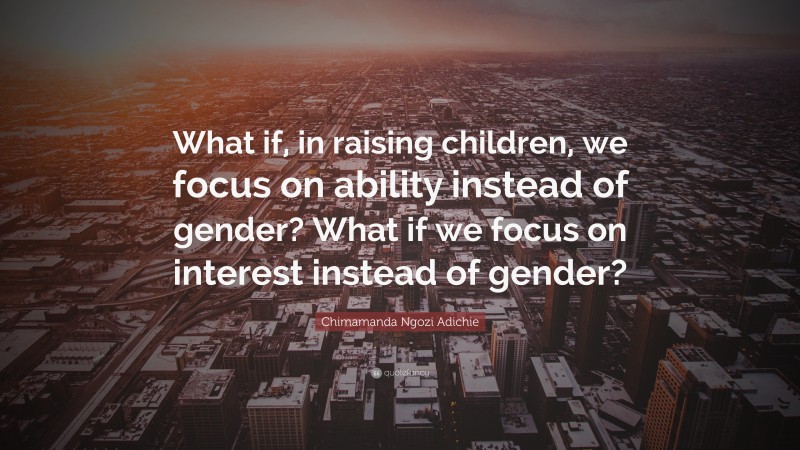 Chimamanda Ngozi Adichie Quote: “What if, in raising children, we focus on ability instead of gender? What if we focus on interest instead of gender?”