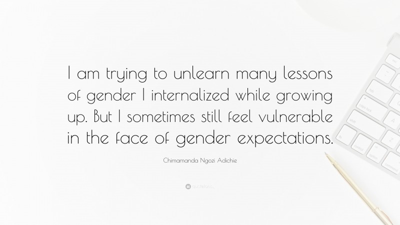 Chimamanda Ngozi Adichie Quote: “I am trying to unlearn many lessons of gender I internalized while growing up. But I sometimes still feel vulnerable in the face of gender expectations.”