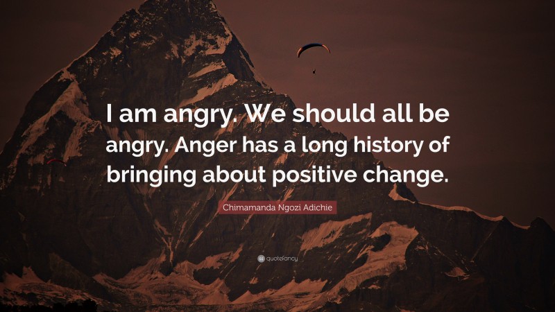 Chimamanda Ngozi Adichie Quote: “I am angry. We should all be angry. Anger has a long history of bringing about positive change.”