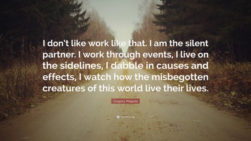 Gregory Maguire Quote: “I don’t like work like that. I am the silent partner. I work through events, I live on the sidelines, I dabble in causes and effects, I watch how the misbegotten creatures of this world live their lives.”