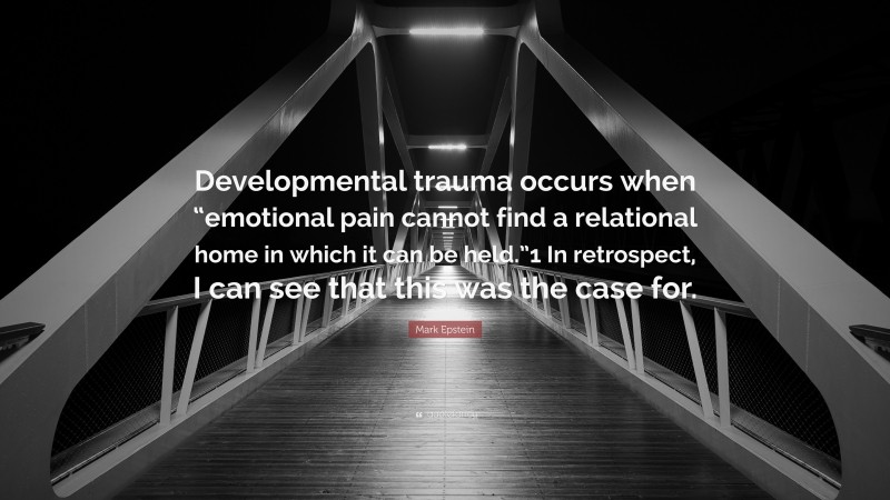 Mark Epstein Quote: “Developmental trauma occurs when “emotional pain cannot find a relational home in which it can be held.”1 In retrospect, I can see that this was the case for.”