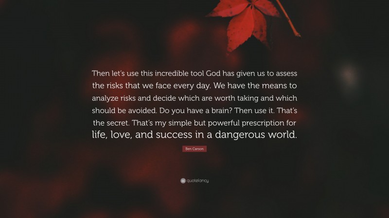 Ben Carson Quote: “Then let’s use this incredible tool God has given us to assess the risks that we face every day. We have the means to analyze risks and decide which are worth taking and which should be avoided. Do you have a brain? Then use it. That’s the secret. That’s my simple but powerful prescription for life, love, and success in a dangerous world.”