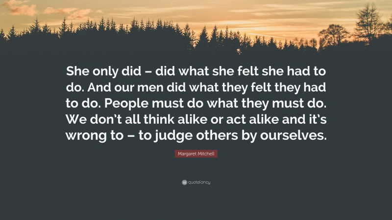 Margaret Mitchell Quote: “She only did – did what she felt she had to do. And our men did what they felt they had to do. People must do what they must do. We don’t all think alike or act alike and it’s wrong to – to judge others by ourselves.”