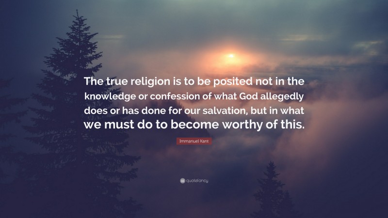Immanuel Kant Quote: “The true religion is to be posited not in the knowledge or confession of what God allegedly does or has done for our salvation, but in what we must do to become worthy of this.”