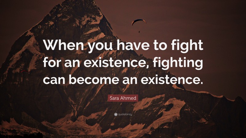 Sara Ahmed Quote: “When you have to fight for an existence, fighting can become an existence.”