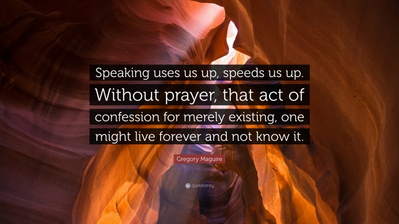 Gregory Maguire Quote: “Speaking uses us up, speeds us up. Without prayer, that act of confession for merely existing, one might live forever and not know it.”