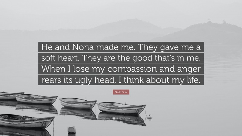 Nikki Sixx Quote: “He and Nona made me. They gave me a soft heart. They are the good that’s in me. When I lose my compassion and anger rears its ugly head, I think about my life.”