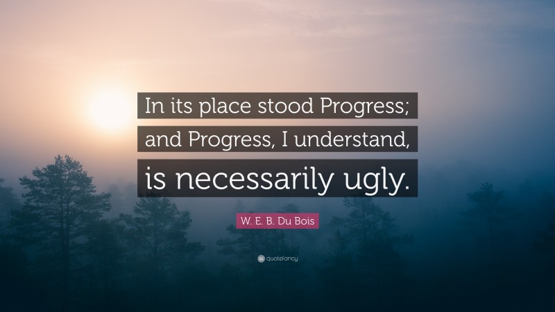 W. E. B. Du Bois Quote: “In its place stood Progress; and Progress, I understand, is necessarily ugly.”