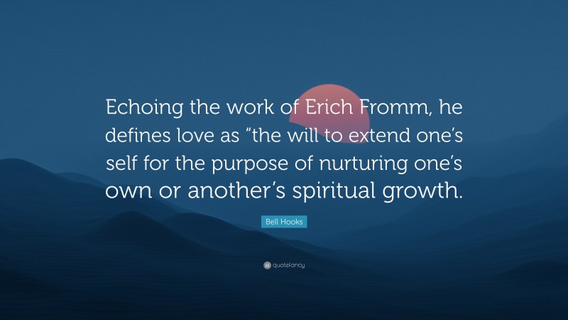 Bell Hooks Quote: “Echoing the work of Erich Fromm, he defines love as “the will to extend one’s self for the purpose of nurturing one’s own or another’s spiritual growth.”