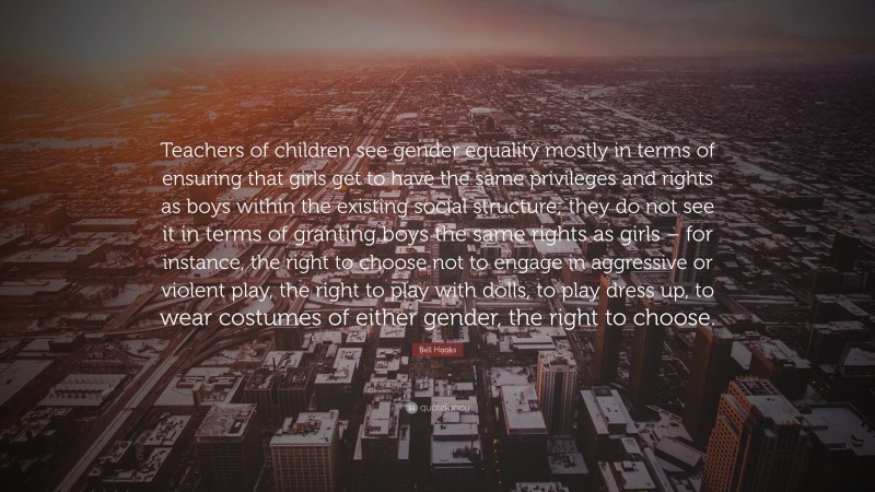 Bell Hooks Quote: “Teachers of children see gender equality mostly in terms of ensuring that girls get to have the same privileges and rights as boys within the existing social structure; they do not see it in terms of granting boys the same rights as girls – for instance, the right to choose not to engage in aggressive or violent play, the right to play with dolls, to play dress up, to wear costumes of either gender, the right to choose.”
