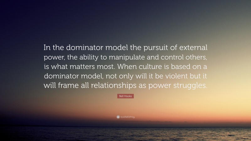Bell Hooks Quote: “In the dominator model the pursuit of external power, the ability to manipulate and control others, is what matters most. When culture is based on a dominator model, not only will it be violent but it will frame all relationships as power struggles.”