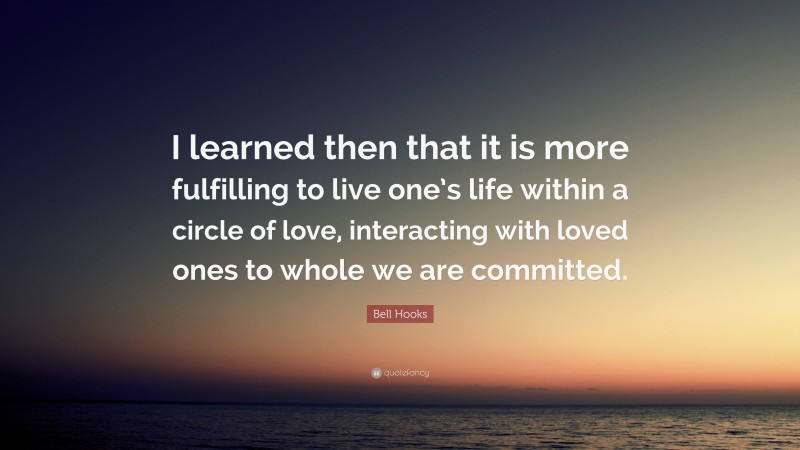 Bell Hooks Quote: “I learned then that it is more fulfilling to live one’s life within a circle of love, interacting with loved ones to whole we are committed.”