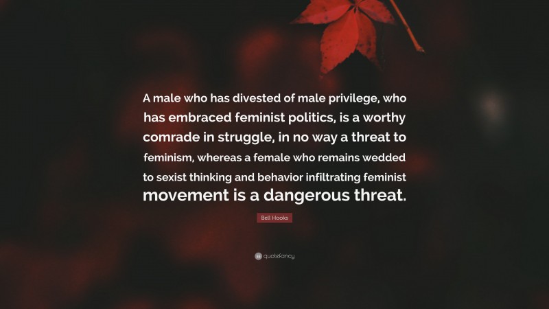 Bell Hooks Quote: “A male who has divested of male privilege, who has embraced feminist politics, is a worthy comrade in struggle, in no way a threat to feminism, whereas a female who remains wedded to sexist thinking and behavior infiltrating feminist movement is a dangerous threat.”
