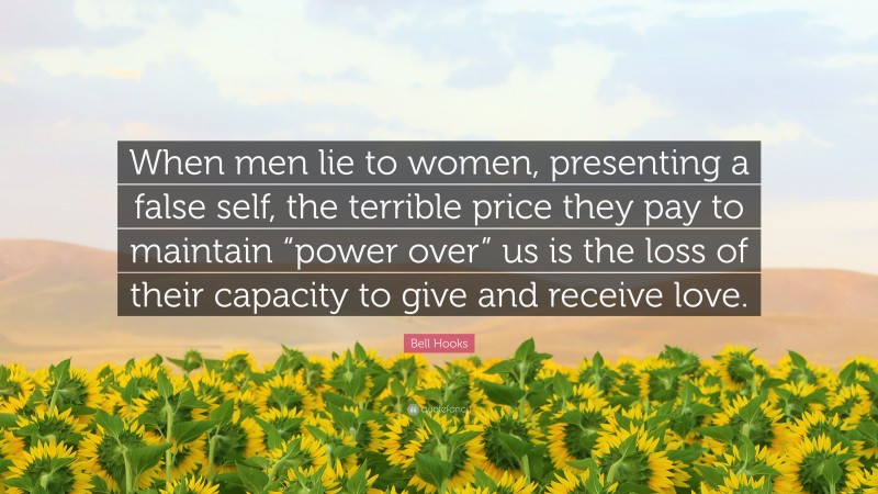 Bell Hooks Quote: “When men lie to women, presenting a false self, the terrible price they pay to maintain “power over” us is the loss of their capacity to give and receive love.”
