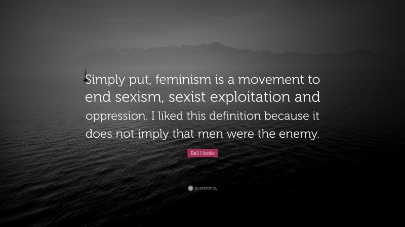 Bell Hooks Quote: “Simply put, feminism is a movement to end sexism, sexist exploitation and oppression. I liked this definition because it does not imply that men were the enemy.”