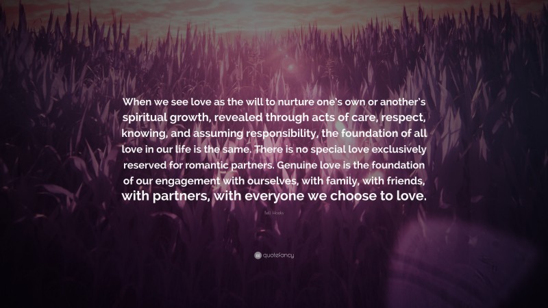 Bell Hooks Quote: “When we see love as the will to nurture one’s own or another’s spiritual growth, revealed through acts of care, respect, knowing, and assuming responsibility, the foundation of all love in our life is the same. There is no special love exclusively reserved for romantic partners. Genuine love is the foundation of our engagement with ourselves, with family, with friends, with partners, with everyone we choose to love.”