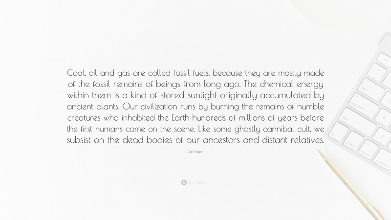 Carl Sagan Quote: “Coal, oil and gas are called fossil fuels, because they are mostly made of the fossil remains of beings from long ago. The chemical energy within them is a kind of stored sunlight originally accumulated by ancient plants. Our civilization runs by burning the remains of humble creatures who inhabited the Earth hundreds of millions of years before the first humans came on the scene. Like some ghastly cannibal cult, we subsist on the dead bodies of our ancestors and distant relatives.”