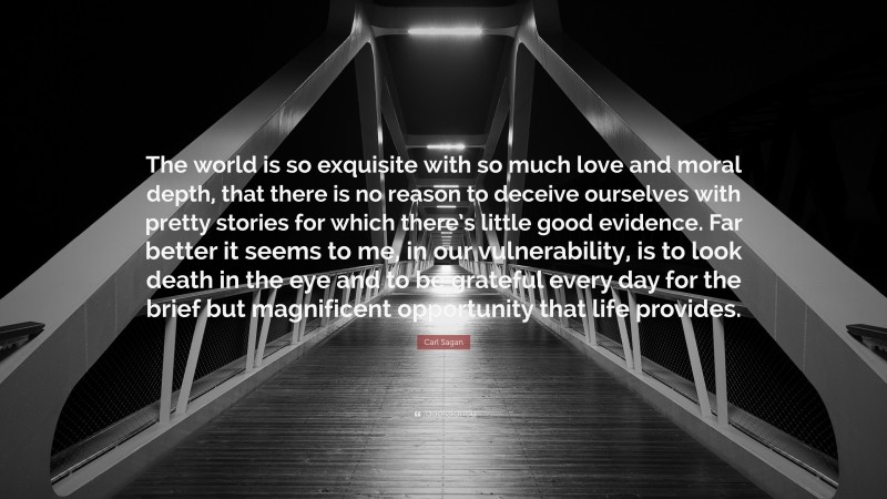 Carl Sagan Quote: “The world is so exquisite with so much love and moral depth, that there is no reason to deceive ourselves with pretty stories for which there’s little good evidence. Far better it seems to me, in our vulnerability, is to look death in the eye and to be grateful every day for the brief but magnificent opportunity that life provides.”
